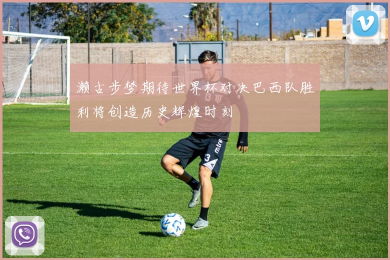濑古步梦期待世界杯对决巴西队胜利将创造历史辉煌时刻