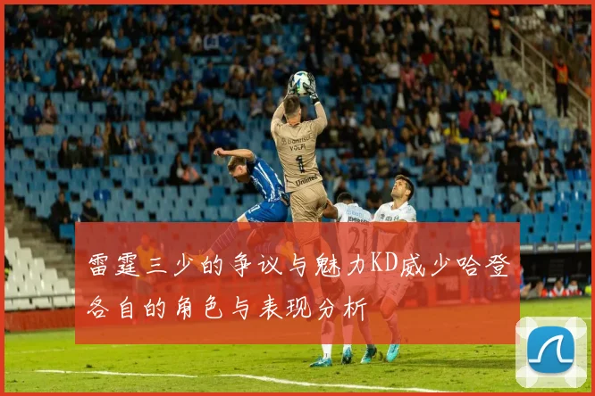 雷霆三少的争议与魅力KD威少哈登各自的角色与表现分析