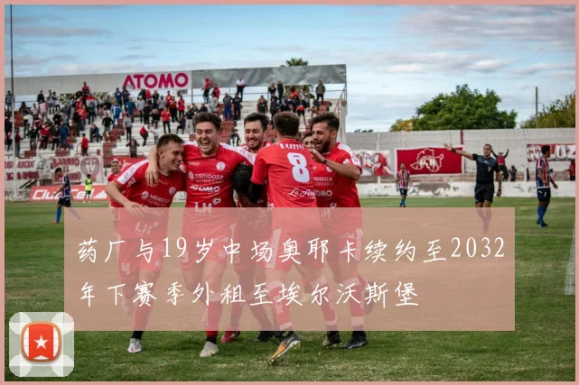 药厂与19岁中场奥耶卡续约至2032年下赛季外租至埃尔沃斯堡