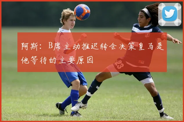 阿斯：B席主动推迟转会决策皇马是他等待的主要原因