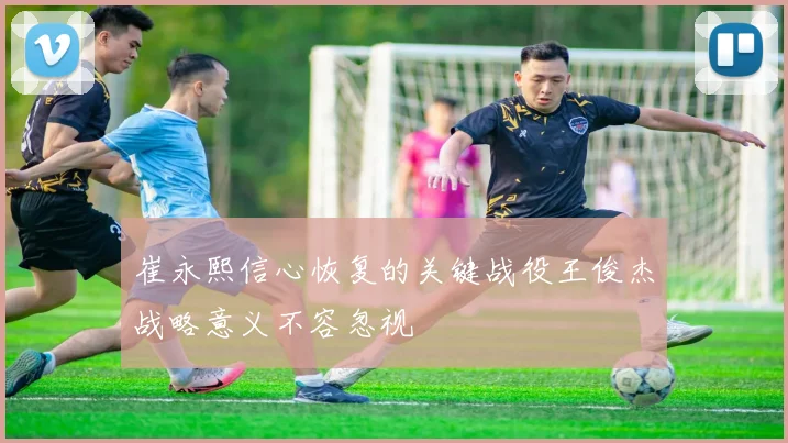 崔永熙信心恢复的关键战役王俊杰战略意义不容忽视