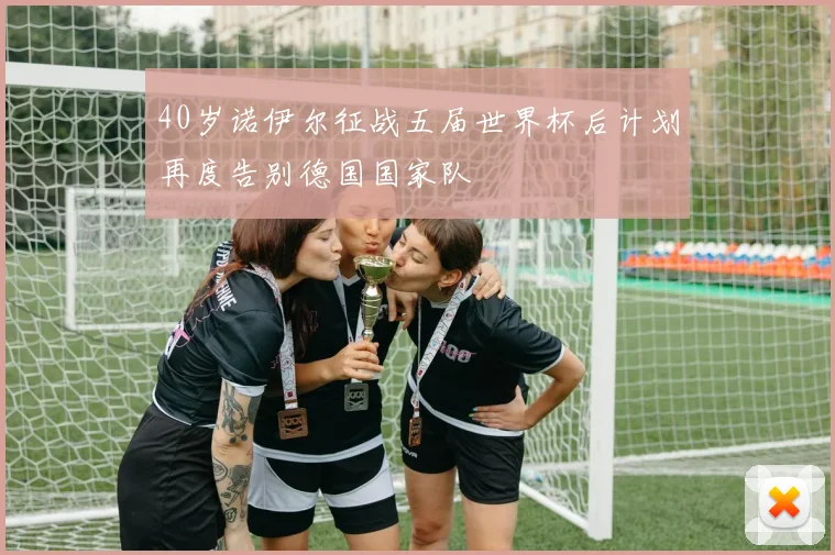 40岁诺伊尔征战五届世界杯后计划再度告别德国国家队