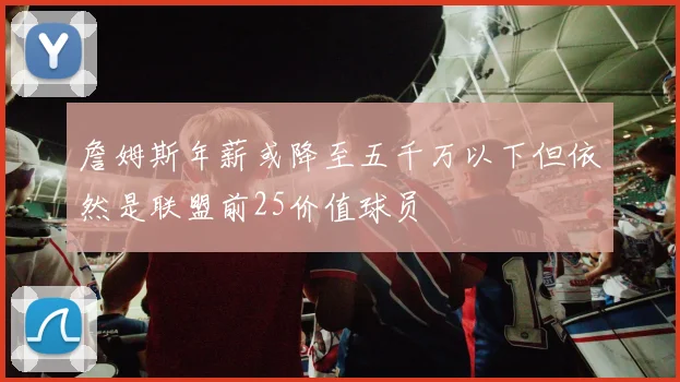 詹姆斯年薪或降至五千万以下但依然是联盟前25价值球员