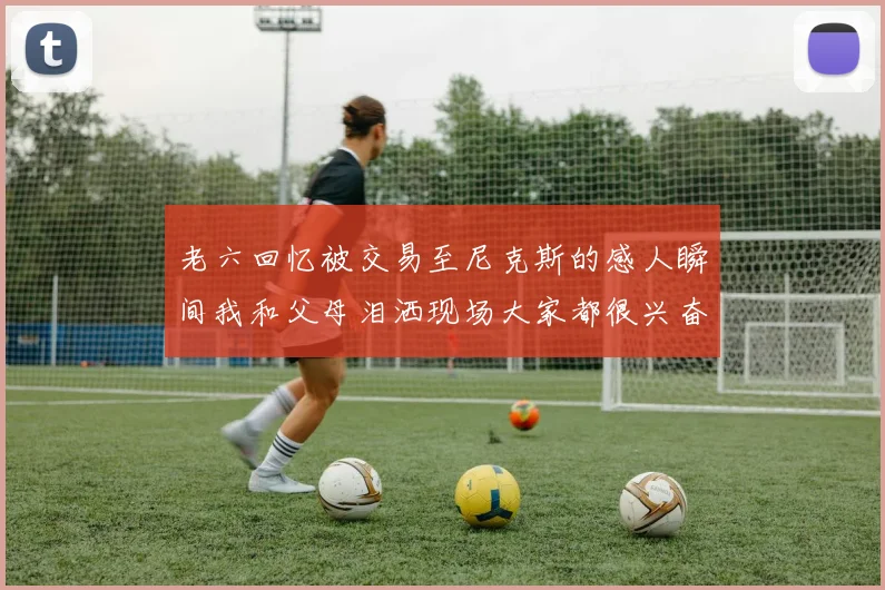 老六回忆被交易至尼克斯的感人瞬间我和父母泪洒现场大家都很兴奋