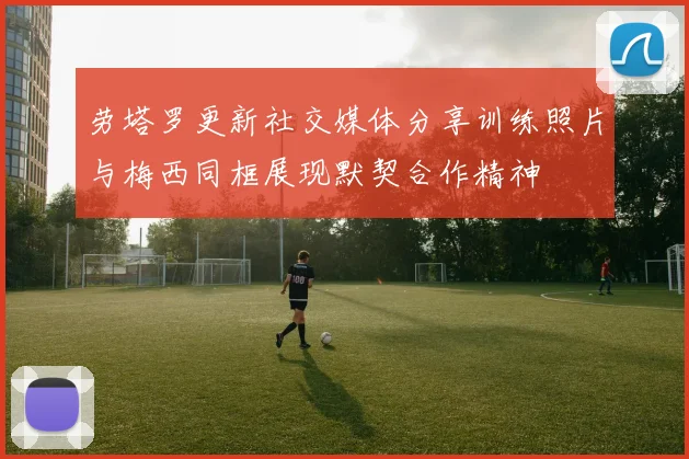 劳塔罗更新社交媒体分享训练照片与梅西同框展现默契合作精神