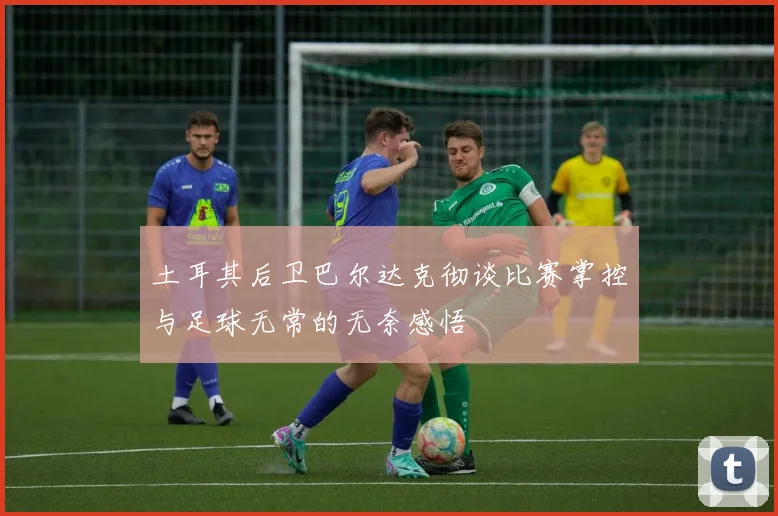 土耳其后卫巴尔达克彻谈比赛掌控与足球无常的无奈感悟
