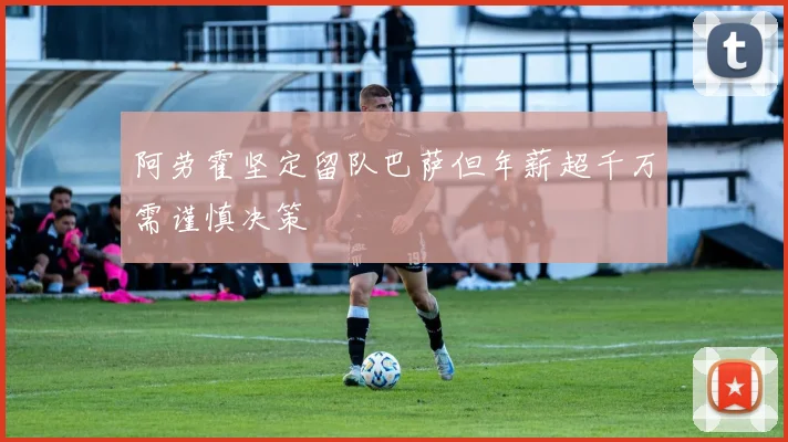 阿劳霍坚定留队巴萨但年薪超千万需谨慎决策