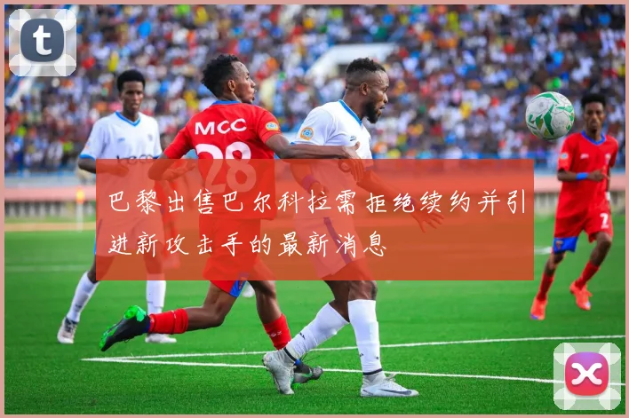 巴黎出售巴尔科拉需拒绝续约并引进新攻击手的最新消息