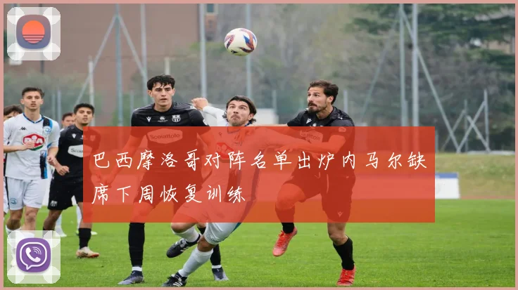 巴西摩洛哥对阵名单出炉内马尔缺席下周恢复训练