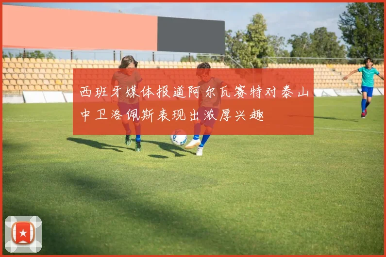 西班牙媒体报道阿尔瓦赛特对泰山中卫洛佩斯表现出浓厚兴趣