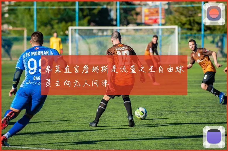 弗莱直言詹姆斯是流量之王自由球员去向无人问津