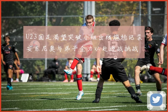 U23国足渴望突破小组出线尴尬记录安东尼奥与弟子全力以赴迎战挑战