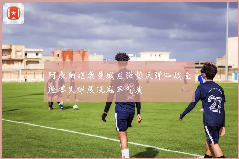 阿森纳逆袭曼城后强势反弹四战全胜零失球展现冠军气质